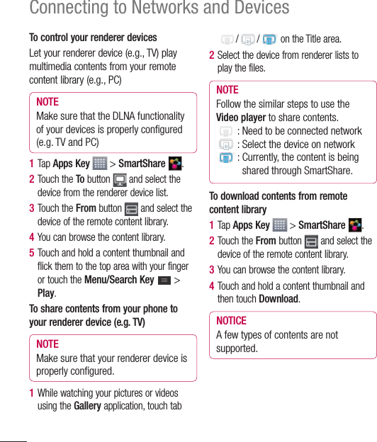 66Connecting to Networks and DevicesTo control your renderer devicesLet your renderer device (e.g., TV) play multimedia contents from your remote content library (e.g., PC)NOTEMake sure that the DLNA functionality of your devices is properly conﬁ gured (e.g. TV and PC)1  Tap Apps Key   &gt; SmartShare  .2  Touch the To button   and select the device from the renderer device list.3  Touch the From button   and select the device of the remote content library.4  You can browse the content library.5  Touch and hold a content thumbnail and flick them to the top area with your finger or touch the Menu/Search Key   &gt; Play.To share contents from your phone to your renderer device (e.g. TV)NOTEMake sure that your renderer device is properly conﬁ gured.1  While watching your pictures or videos using the Gallery application, touch tab / /  on the Title area. 2  Select the device from renderer lists to play the files.NOTEFollow the similar steps to use the Video player to share contents. : Need to be connected network : Select the device on network :  Currently, the content is being shared through SmartShare.To download contents from remote content library1  Tap Apps Key   &gt; SmartShare  .2  Touch the From button   and select the device of the remote content library.3  You can browse the content library.4  Touch and hold a content thumbnail and then touch Download.NOTICEA few types of contents are not supported.