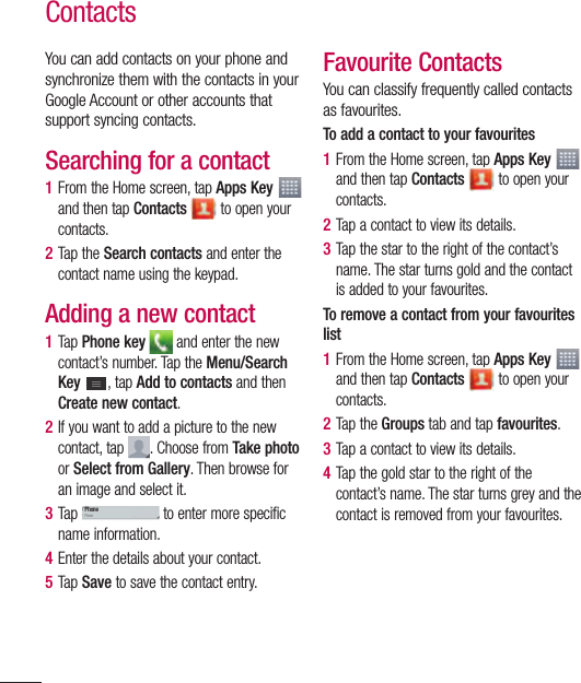 70You can add contacts on your phone and synchronize them with the contacts in your Google Account or other accounts that support syncing contacts.Searching for a contact1  From the Home screen, tap Apps Key   and then tap Contacts  to open your contacts. 2  Tap the Search contacts and enter the contact name using the keypad.Adding a new contact1  Tap Phone key  and enter the new contact’s number. Tap the Menu/Search Key  , tap Add to contacts and then Create new contact. 2  If you want to add a picture to the new contact, tap  . Choose from Take photo or Select from Gallery. Then browse for an image and select it.3  Tap PhonePhone to enter more specific name information.4  Enter the details about your contact.5  Tap Save to save the contact entry.Favourite ContactsYou can classify frequently called contacts as favourites.To add a contact to your favourites1  From the Home screen, tap Apps Key  and then tap Contacts  to open your contacts.2  Tap a contact to view its details.3  Tap the star to the right of the contact’s name. The star turns gold and the contact is added to your favourites.To remove a contact from your favourites list1  From the Home screen, tap Apps Key  and then tap Contacts  to open your contacts.2  Tap the Groups tab and tap favourites.3  Tap a contact to view its details.4  Tap the gold star to the right of the contact’s name. The star turns grey and the contact is removed from your favourites.Contacts