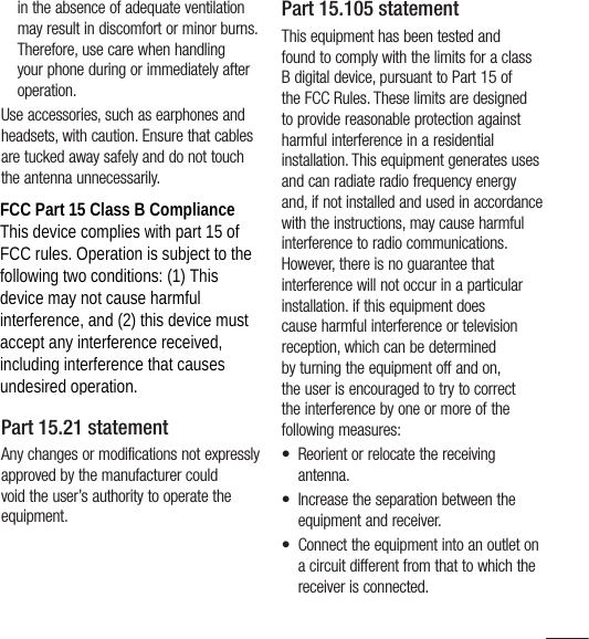 11in the absence of adequate ventilation may result in discomfort or minor burns. Therefore, use care when handling your phone during or immediately after operation.Use accessories, such as earphones and headsets, with caution. Ensure that cables are tucked away safely and do not touch the antenna unnecessarily.FCC Part 15 Class B ComplianceThis device and its accessories comply with part 15 of FCC rules. Operation is subject to the following two conditions: (1) This device and its accessories may not cause harmful interference, and (2) this device and its accessories must accept any interference received, including interference that causes undesired operation.Part 15.21 statementAny changes or modifications not expressly approved by the manufacturer could void the user’s authority to operate the equipment.Part 15.105 statementThis equipment has been tested and found to comply with the limits for a class B digital device, pursuant to Part 15 of the FCC Rules. These limits are designed to provide reasonable protection against harmful interference in a residential installation. This equipment generates uses and can radiate radio frequency energy and, if not installed and used in accordance with the instructions, may cause harmful interference to radio communications. However, there is no guarantee that interference will not occur in a particular installation. if this equipment does cause harmful interference or television reception, which can be determined by turning the equipment off and on, the user is encouraged to try to correct the interference by one or more of the following measures:•  Reorient or relocate the receiving antenna.•  Increase the separation between the equipment and receiver.•  Connect the equipment into an outlet on a circuit different from that to which the receiver is connected.FCC Part 15 Class B Compliance This device complies with part 15 of FCC rules. Operation is subject to the following two conditions: (1) This device may not cause harmful interference, and (2) this device must accept any interference received, including interference that causes undesired operation.