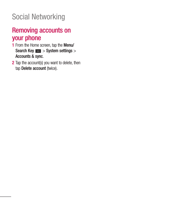 78Social NetworkingRemoving accounts on your phone1  From the Home screen, tap the Menu/Search Key   &gt; System settings &gt; Accounts &amp; sync.2  Tap the account(s) you want to delete, then tap Delete account (twice).