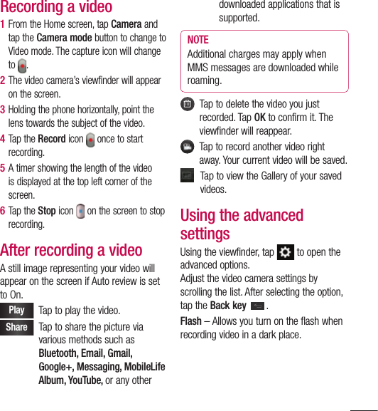 85Recording a video1  From the Home screen, tap Camera and tap the Camera mode button to change to Video mode. The capture icon will change to  . 2  The video camera’s viewfinder will appear on the screen.3  Holding the phone horizontally, point the lens towards the subject of the video.4  Tap the Record icon   once to start recording.5  A timer showing the length of the video is displayed at the top left corner of the screen.6  Tap the Stop icon   on the screen to stop recording.After recording a videoA still image representing your video will appear on the screen if Auto review is set to On.Play    Tap to play the video. Share    Tap to share the picture via various methods such as Bluetooth, Email, Gmail, Google+, Messaging, MobileLife Album, YouTube, or any other downloaded applications that is supported.NOTE Additional charges may apply when MMS messages are downloaded while roaming.   Tap to delete the video you just recorded. Tap OK to confirm it. The viewfinder will reappear.   Tap to record another video right away. Your current video will be saved.   Tap to view the Gallery of your saved videos.Using the advanced settingsUsing the viewfinder, tap   to open the advanced options. Adjust the video camera settings by scrolling the list. After selecting the option, tap the Back key .Flash – Allows you turn on the flash when recording video in a dark place.