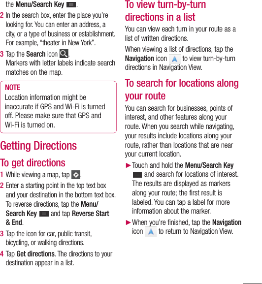 95the Menu/Search Key  .2  In the search box, enter the place you’re looking for. You can enter an address, a city, or a type of business or establishment. For example, “theater in New York”.3  Tap the Search icon  .Markers with letter labels indicate search matches on the map.NOTELocation information might be inaccurate if GPS and Wi-Fi is turned off. Please make sure that GPS and Wi-Fi is turned on.Getting DirectionsTo get directions1  While viewing a map, tap  .2  Enter a starting point in the top text box and your destination in the bottom text box.To reverse directions, tap the Menu/Search Key   and tap Reverse Start &amp; End.3  Tap the icon for car, public transit, bicycling, or walking directions.4  Tap Get directions. The directions to your destination appear in a list.To view turn-by-turn directions in a listYou can view each turn in your route as a list of written directions.When viewing a list of directions, tap the Navigation icon   to view turn-by-turn directions in Navigation View.To search for locations along your routeYou can search for businesses, points of interest, and other features along your route. When you search while navigating, your results include locations along your route, rather than locations that are near your current location.► Touch and hold the Menu/Search Key  and search for locations of interest.The results are displayed as markers along your route; the first result is labeled. You can tap a label for more information about the marker.► When you’re finished, tap the Navigation icon   to return to Navigation View.