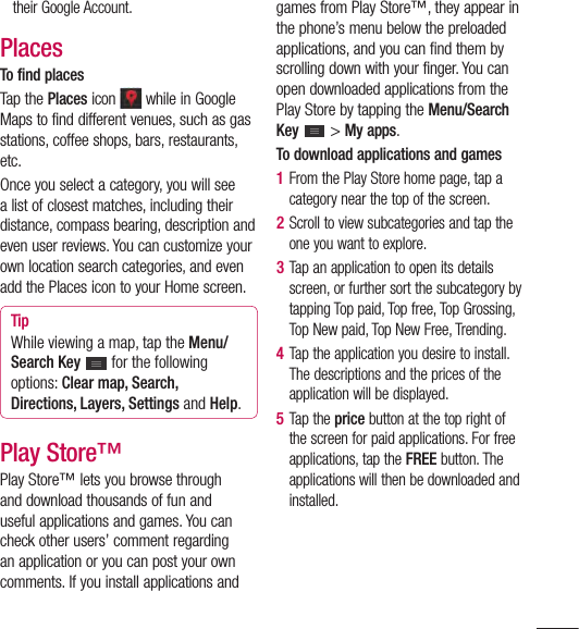 97their Google Account.PlacesTo find placesTap the Places icon   while in Google Maps to find different venues, such as gas stations, coffee shops, bars, restaurants, etc.Once you select a category, you will see a list of closest matches, including their distance, compass bearing, description and even user reviews. You can customize your own location search categories, and even add the Places icon to your Home screen.TipWhile viewing a map, tap the Menu/Search Key  for the following options: Clear map, Search, Directions, Layers, Settings and Help.Play Store™Play Store™ lets you browse through and download thousands of fun and useful applications and games. You can check other users’ comment regarding an application or you can post your own comments. If you install applications and games from Play Store™, they appear in the phone’s menu below the preloaded applications, and you can find them by scrolling down with your finger. You can open downloaded applications from the Play Store by tapping the Menu/Search Key  &gt; My apps.To download applications and games1  From the Play Store home page, tap a category near the top of the screen.2  Scroll to view subcategories and tap the one you want to explore.3  Tap an application to open its details screen, or further sort the subcategory by tapping Top paid, Top free, Top Grossing, Top New paid, Top New Free, Trending.4  Tap the application you desire to install. The descriptions and the prices of the application will be displayed. 5  Tap the price button at the top right of the screen for paid applications. For free applications, tap the FREE button. The applications will then be downloaded and installed.