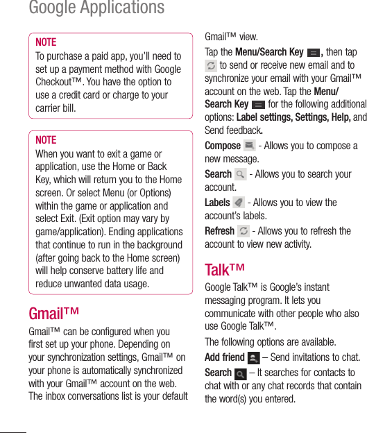 98Google ApplicationsNOTETo purchase a paid app, you’ll need to set up a payment method with Google Checkout™. You have the option to use a credit card or charge to your carrier bill.NOTEWhen you want to exit a game or application, use the Home or Back Key, which will return you to the Home screen. Or select Menu (or Options) within the game or application and select Exit. (Exit option may vary by game/application). Ending applications that continue to run in the background (after going back to the Home screen) will help conserve battery life and reduce unwanted data usage.Gmail™Gmail™ can be configured when you first set up your phone. Depending on your synchronization settings, Gmail™ on your phone is automatically synchronized with your Gmail™ account on the web.The inbox conversations list is your default Gmail™ view.Tap the Menu/Search Key  , then tap  to send or receive new email and to synchronize your email with your Gmail™ account on the web. Tap the Menu/Search Key  for the following additional options: Label settings, Settings, Help, and Send feedback. Compose  - Allows you to compose a new message.Search  - Allows you to search your account.Labels  - Allows you to view the account’s labels.Refresh  - Allows you to refresh the account to view new activity.Talk™Google Talk™ is Google’s instant messaging program. It lets you communicate with other people who also use Google Talk™. The following options are available.Add friend  – Send invitations to chat.Search  – It searches for contacts to chat with or any chat records that contain the word(s) you entered.