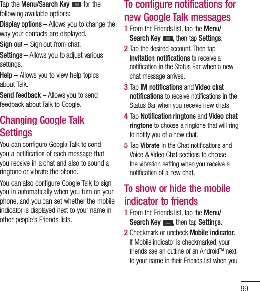 99Tap the Menu/Search Key  for the following available options:Display options – Allows you to change the way your contacts are displayed.Sign out – Sign out from chat.Settings – Allows you to adjust various settings.Help – Allows you to view help topics about Talk.Send feedback – Allows you to send feedback about Talk to Google.Changing Google Talk SettingsYou can configure Google Talk to send you a notification of each message that you receive in a chat and also to sound a ringtone or vibrate the phone.You can also configure Google Talk to sign you in automatically when you turn on your phone, and you can set whether the mobile indicator is displayed next to your name in other people’s Friends lists.To configure notifications for new Google Talk messages1  From the Friends list, tap the Menu/Search Key  , then tap Settings.2  Tap the desired account. Then tap Invitation notifications to receive a notification in the Status Bar when a new chat message arrives.3  Tap IM notifications and Video chat notifications to receive notifications in the Status Bar when you receive new chats.4  Tap Notification ringtone and Video chat ringtone to choose a ringtone that will ring to notify you of a new chat.5  Tap Vibrate in the Chat notifications and Voice &amp; Video Chat sections to choose the vibration setting when you receive a notification of a new chat.To show or hide the mobile indicator to friends1  From the Friends list, tap the Menu/Search Key  , then tap Settings.2  Checkmark or uncheck Mobile indicator.If Mobile indicator is checkmarked, your friends see an outline of an AndroidTM next to your name in their Friends list when you 