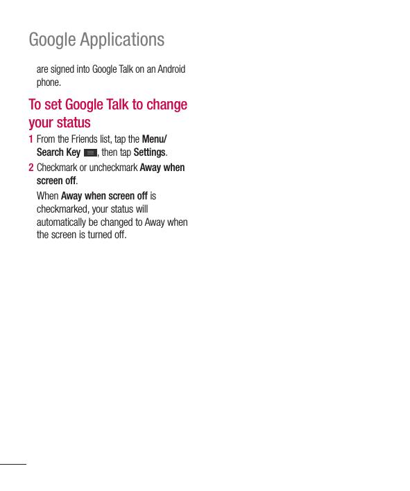 100Google Applicationsare signed into Google Talk on an Android phone.To set Google Talk to change your status1  From the Friends list, tap the Menu/Search Key , then tap Settings.2  Checkmark or uncheckmark Away when screen off.When Away when screen off is checkmarked, your status will automatically be changed to Away when the screen is turned off.
