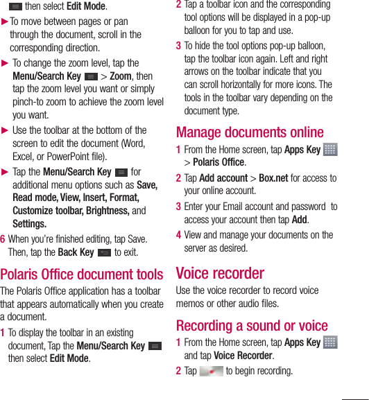 103 then select Edit Mode.► To move between pages or pan through the document, scroll in the corresponding direction.►  To change the zoom level, tap the Menu/Search Key   &gt; Zoom, then tap the zoom level you want or simply pinch-to zoom to achieve the zoom level you want.►   Use the toolbar at the bottom of the screen to edit the document (Word, Excel, or PowerPoint file). ►  Tap the Menu/Search Key   for additional menu options such as Save, Read mode, View, Insert, Format, Customize toolbar, Brightness, and Settings.6  When you’re finished editing, tap Save. Then, tap the Back Key  to exit.Polaris Office document toolsThe Polaris Office application has a toolbar that appears automatically when you create a document. 1  To display the toolbar in an existing document, Tap the Menu/Search Key   then select Edit Mode.2  Tap a toolbar icon and the corresponding tool options will be displayed in a pop-up balloon for you to tap and use. 3  To hide the tool options pop-up balloon, tap the toolbar icon again. Left and right arrows on the toolbar indicate that you can scroll horizontally for more icons. The tools in the toolbar vary depending on the document type.Manage documents online1  From the Home screen, tap Apps Key   &gt; Polaris Office.2  Tap Add account &gt; Box.net for access to your online account.3  Enter your Email account and password  to access your account then tap Add.4  View and manage your documents on the server as desired.Voice recorderUse the voice recorder to record voice memos or other audio files.Recording a sound or voice1  From the Home screen, tap Apps Key   and tap Voice Recorder.2  Tap   to begin recording.