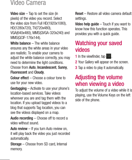 86Video CameraVideo size – Tap to set the size (in pixels) of the video you record. Select the video size from Full HD(1920x1080), HD(1280x720), TV(720x480), VGA(640x480), MMS(QVGA-320x240) and MMS(QCIF-176x144).White balance – The white balance ensures any the white areas in your video are realistic. To enable your camera to adjust the white balance correctly, you may need to determine the light conditions. Choose from Auto, Incandescent, Sunny, Fluorescent and Cloudy.Colour effect – Choose a colour tone to use for your new video.Geotagging – Activate to use your phone’s location-based services. Take videos wherever you are and tag them with the location. If you upload tagged videos to a blog that supports Tag location, you can see the videos displayed on a map.Audio recording – Choose off to record a video without sound.Auto review – If you turn Auto review on, it will play back the video you just recorded automatically.Storage – Choose from SD card, Internal memory.Reset – Restore all video camera default settings.Video help guide – Touch if you want to know how this function operates. This provides you with a quick guide.Watching your saved videos1  In the viewfinder, tap  .2  Your Gallery will appear on the screen.3  Tap a video to play it automatically.Adjusting the volume when viewing a videoTo adjust the volume of a video while it is playing, use the Volume Keys on the left side of the phone.