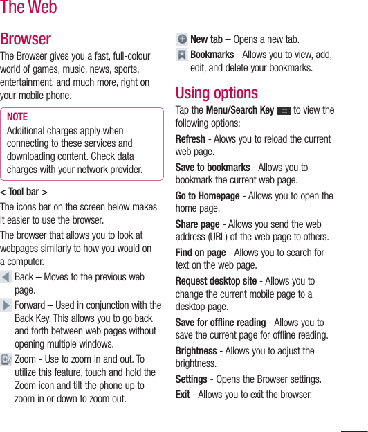 105BrowserThe Browser gives you a fast, full-colour world of games, music, news, sports, entertainment, and much more, right on your mobile phone. NOTEAdditional charges apply when connecting to these services and downloading content. Check data charges with your network provider.&lt; Tool bar &gt;The icons bar on the screen below makes it easier to use the browser.The browser that allows you to look at webpages similarly to how you would on a computer.  Back – Moves to the previous web page.   Forward – Used in conjunction with the Back Key. This allows you to go back and forth between web pages without opening multiple windows.  Zoom - Use to zoom in and out. To utilize this feature, touch and hold the Zoom icon and tilt the phone up to zoom in or down to zoom out.   New tab – Opens a new tab.     Bookmarks - Allows you to view, add, edit, and delete your bookmarks.Using optionsTap the Menu/Search Key   to view the following options:Refresh - Alows you to reload the current web page.Save to bookmarks - Allows you to bookmark the current web page.Go to Homepage - Allows you to open the home page.Share page - Allows you send the web address (URL) of the web page to others.Find on page - Allows you to search for text on the web page.Request desktop site - Allows you to change the current mobile page to a desktop page.Save for offline reading - Allows you to save the current page for offline reading.Brightness - Allows you to adjust the brightness.Settings - Opens the Browser settings.Exit - Allows you to exit the browser.The Web