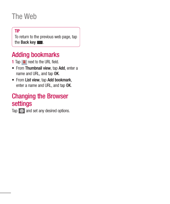 106The WebTIPTo return to the previous web page, tap the Back key .Adding bookmarks1  Tap   next to the URL field.• From Thumbnail view, tap Add, enter a name and URL, and tap OK.• From List view, tap Add bookmark, enter a name and URL, and tap OK.Changing the Browser settingsTap   and set any desired options.