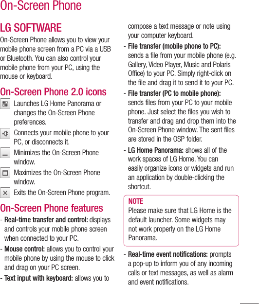 107On-Screen PhoneLG SOFTWAREOn-Screen Phone allows you to view your mobile phone screen from a PC via a USB or Bluetooth. You can also control your mobile phone from your PC, using the mouse or keyboard.On-Screen Phone 2.0 icons   Launches LG Home Panorama or changes the On-Screen Phone preferences.   Connects your mobile phone to your PC, or disconnects it.   Minimizes the On-Screen Phone window.   Maximizes the On-Screen Phone window.   Exits the On-Screen Phone program.On-Screen Phone features-  Real-time transfer and control: displays and controls your mobile phone screen when connected to your PC.-  Mouse control: allows you to control your mobile phone by using the mouse to click and drag on your PC screen.-  Text input with keyboard: allows you to compose a text message or note using your computer keyboard.-  File transfer (mobile phone to PC): sends a file from your mobile phone (e.g. Gallery, Video Player, Music and Polaris Office) to your PC. Simply right-click on the file and drag it to send it to your PC.-  File transfer (PC to mobile phone): sends files from your PC to your mobile phone. Just select the files you wish to transfer and drag and drop them into the On-Screen Phone window. The sent files are stored in the OSP folder.-  LG Home Panorama: shows all of the work spaces of LG Home. You can easily organize icons or widgets and run an application by double-clicking the shortcut.NOTE Please make sure that LG Home is the default launcher. Some widgets may not work properly on the LG Home Panorama.-  Real-time event notifications: prompts a pop-up to inform you of any incoming calls or text messages, as well as alarm and event notifications.