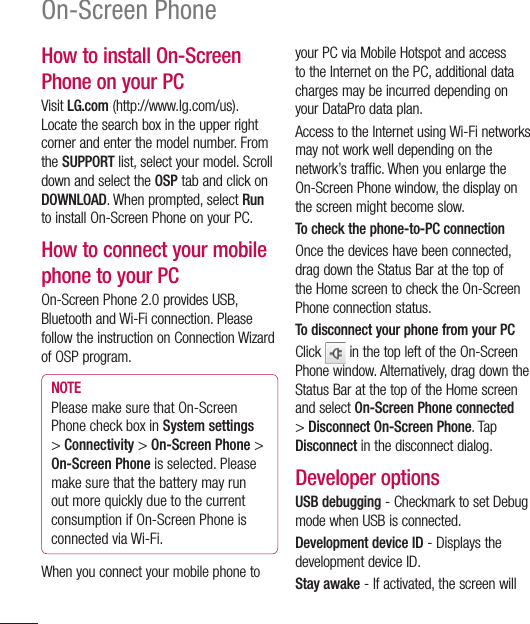 108How to install On-Screen Phone on your PCVisit LG.com (http://www.lg.com/us). Locate the search box in the upper right corner and enter the model number. From the SUPPORT list, select your model. Scroll down and select the OSP tab and click on DOWNLOAD. When prompted, select Run to install On-Screen Phone on your PC.How to connect your mobile phone to your PCOn-Screen Phone 2.0 provides USB, Bluetooth and Wi-Fi connection. Please follow the instruction on Connection Wizard of OSP program.NOTEPlease make sure that On-Screen Phone check box in System settings &gt; Connectivity &gt; On-Screen Phone &gt; On-Screen Phone is selected. Please make sure that the battery may run out more quickly due to the current consumption if On-Screen Phone is connected via Wi-Fi.When you connect your mobile phone to your PC via Mobile Hotspot and access to the Internet on the PC, additional data charges may be incurred depending on your DataPro data plan.Access to the Internet using Wi-Fi networks may not work well depending on the network’s traffic. When you enlarge the On-Screen Phone window, the display on the screen might become slow.To check the phone-to-PC connectionOnce the devices have been connected, drag down the Status Bar at the top of the Home screen to check the On-Screen Phone connection status.To disconnect your phone from your PCClick   in the top left of the On-Screen Phone window. Alternatively, drag down the Status Bar at the top of the Home screen and select On-Screen Phone connected &gt; Disconnect On-Screen Phone. Tap Disconnect in the disconnect dialog.Developer optionsUSB debugging - Checkmark to set Debug mode when USB is connected.Development device ID - Displays the development device ID.Stay awake - If activated, the screen will On-Screen Phone