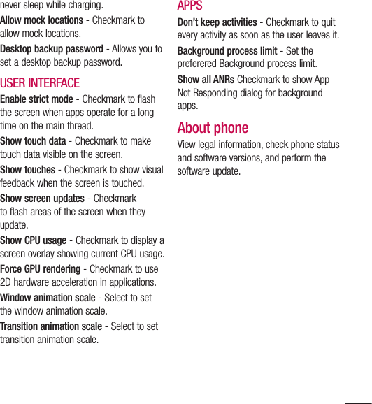 109never sleep while charging.Allow mock locations - Checkmark to allow mock locations.Desktop backup password - Allows you to set a desktop backup password.USER INTERFACEEnable strict mode - Checkmark to flash the screen when apps operate for a long time on the main thread.Show touch data - Checkmark to make touch data visible on the screen.Show touches - Checkmark to show visual feedback when the screen is touched.Show screen updates - Checkmark to flash areas of the screen when they update.Show CPU usage - Checkmark to display a screen overlay showing current CPU usage.Force GPU rendering - Checkmark to use 2D hardware acceleration in applications.Window animation scale - Select to set the window animation scale.Transition animation scale - Select to set transition animation scale.APPSDon’t keep activities - Checkmark to quit every activity as soon as the user leaves it.Background process limit - Set the preferered Background process limit.Show all ANRs Checkmark to show App Not Responding dialog for background apps.About phoneView legal information, check phone status and software versions, and perform the software update.