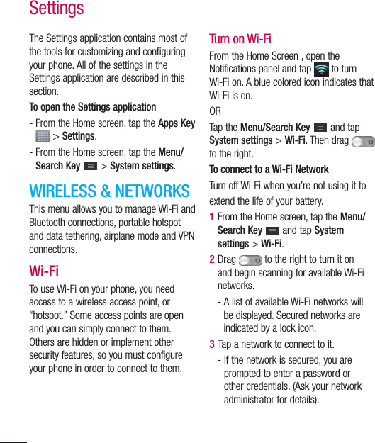 110SettingsThe Settings application contains most of the tools for customizing and configuring your phone. All of the settings in the Settings application are described in this section.To open the Settings application-  From the Home screen, tap the Apps Key   &gt; Settings.-  From the Home screen, tap the Menu/Search Key  &gt; System settings.WIRELESS &amp; NETWORKSThis menu allows you to manage Wi-Fi and Bluetooth connections, portable hotspot and data tethering, airplane mode and VPN connections.Wi-FiTo use Wi-Fi on your phone, you need access to a wireless access point, or “hotspot.” Some access points are open and you can simply connect to them. Others are hidden or implement other security features, so you must configure your phone in order to connect to them.Turn on Wi-FiFrom the Home Screen , open the Notifications panel and tap   to turn Wi-Fi on. A blue colored icon indicates that Wi-Fi is on.ORTap the Menu/Search Key  and tap System settings &gt; Wi-Fi. Then drag   to the right.To connect to a Wi-Fi NetworkTurn off Wi-Fi when you’re not using it toextend the life of your battery.1  From the Home screen, tap the Menu/Search Key   and tap System settings &gt; Wi-Fi.2  Drag  to the right to turn it on and begin scanning for available Wi-Fi networks.-  A list of available Wi-Fi networks will be displayed. Secured networks are indicated by a lock icon.3  Tap a network to connect to it.-  If the network is secured, you are prompted to enter a password or other credentials. (Ask your network administrator for details).