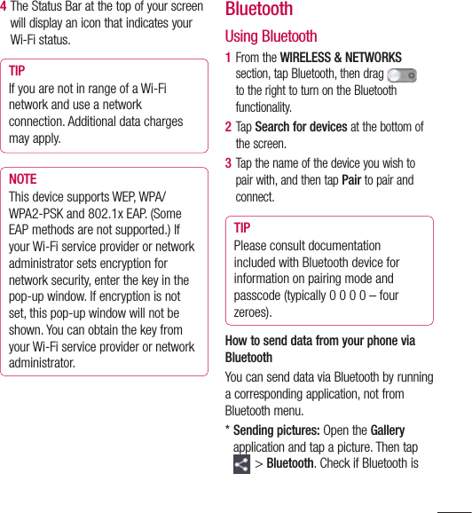 1114  The Status Bar at the top of your screen will display an icon that indicates your Wi-Fi status.TIPIf you are not in range of a Wi-Fi network and use a network connection. Additional data charges may apply.NOTEThis device supports WEP, WPA/WPA2-PSK and 802.1x EAP. (Some EAP methods are not supported.) If your Wi-Fi service provider or network administrator sets encryption for network security, enter the key in the pop-up window. If encryption is not set, this pop-up window will not be shown. You can obtain the key from your Wi-Fi service provider or network administrator.BluetoothUsing Bluetooth1  From the WIRELESS &amp; NETWORKS section, tap Bluetooth, then drag  to the right to turn on the Bluetooth functionality.2  Tap Search for devices at the bottom of the screen.3  Tap the name of the device you wish to pair with, and then tap Pair to pair and connect.TIPPlease consult documentation included with Bluetooth device for information on pairing mode and passcode (typically 0 0 0 0 – four zeroes).How to send data from your phone via BluetoothYou can send data via Bluetooth by running a corresponding application, not from Bluetooth menu.*  Sending pictures: Open the Gallery application and tap a picture. Then tap &gt; Bluetooth. Check if Bluetooth is 