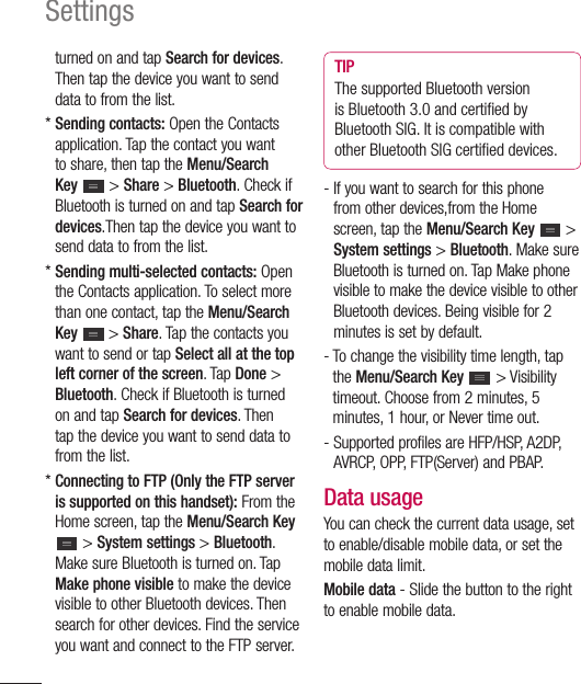 112Settingsturned on and tap Search for devices. Then tap the device you want to send data to from the list.*  Sending contacts: Open the Contacts application. Tap the contact you want to share, then tap the Menu/Search Key   &gt; Share &gt; Bluetooth. Check if Bluetooth is turned on and tap Search for devices.Then tap the device you want to send data to from the list.*  Sending multi-selected contacts: Open the Contacts application. To select more than one contact, tap the Menu/Search Key  &gt; Share. Tap the contacts you want to send or tap Select all at the top left corner of the screen. Tap Done &gt; Bluetooth. Check if Bluetooth is turned on and tap Search for devices. Then tap the device you want to send data to from the list.*  Connecting to FTP (Only the FTP server is supported on this handset): From the Home screen, tap the Menu/Search Key  &gt; System settings &gt; Bluetooth. Make sure Bluetooth is turned on. Tap Make phone visible to make the device visible to other Bluetooth devices. Then search for other devices. Find the service you want and connect to the FTP server.TIPThe supported Bluetooth version is Bluetooth 3.0 and certiﬁ ed by Bluetooth SIG. It is compatible with other Bluetooth SIG certiﬁ ed devices.-  If you want to search for this phone from other devices,from the Home screen, tap the Menu/Search Key  &gt; System settings &gt; Bluetooth. Make sure Bluetooth is turned on. Tap Make phone visible to make the device visible to other Bluetooth devices. Being visible for 2 minutes is set by default.-  To change the visibility time length, tap the Menu/Search Key  &gt; Visibility timeout. Choose from 2 minutes, 5 minutes, 1 hour, or Never time out.-  Supported profiles are HFP/HSP, A2DP, AVRCP, OPP, FTP(Server) and PBAP.Data usageYou can check the current data usage, set to enable/disable mobile data, or set the mobile data limit.Mobile data - Slide the button to the right to enable mobile data.