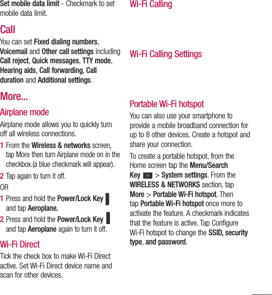 113Set mobile data limit - Checkmark to set mobile data limit.CallYou can set Fixed dialing numbers, Voicemail and Other call settings including Call reject, Quick messages, TTY mode, Hearing aids, Call forwarding, Call duration and Additional settings.More...Airplane mode Airplane mode allows you to quickly turn off all wireless connections.1  From the Wireless &amp; networks screen, tap More then turn Airplane mode on in the checkbox.(a blue checkmark will appear).2  Tap again to turn it off.OR1  Press and hold the Power/Lock Key   and tap Aeroplane.2  Press and hold the Power/Lock Key   and tap Aeroplane again to turn it off.Wi-Fi DirectTick the check box to make Wi-Fi Direct active. Set Wi-Fi Direct device name and scan for other devices.Wi-Fi CallingWi-Fi Calling SettingsPortable Wi-Fi hotspotYou can also use your smartphone to provide a mobile broadband connection for up to 8 other devices. Create a hotspot and share your connection.To create a portable hotspot, from the Home screen tap the Menu/Search Key  &gt; System settings. From the WIRELESS &amp; NETWORKS section, tap More &gt; Portable Wi-Fi hotspot. Then tap Portable Wi-Fi hotspot once more to activate the feature. A checkmark indicates that the feature is active. Tap Configure Wi-Fi hotspot to change the SSID, security type, and password.