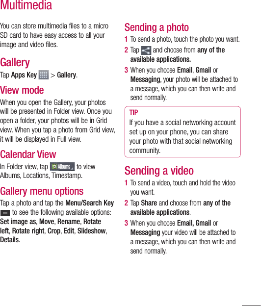 87MultimediaYou can store multimedia files to a micro SD card to have easy access to all your image and video files.GalleryTap Apps Key  &gt; Gallery. View modeWhen you open the Gallery, your photos will be presented in Folder view. Once you open a folder, your photos will be in Grid view. When you tap a photo from Grid view, it will be displayed in Full view.Calendar ViewIn Folder view, tap Albums to view Albums, Locations, Timestamp. Gallery menu optionsTap a photo and tap the Menu/Search Key  to see the following available options: Set image as, Move, Rename, Rotate left, Rotate right, Crop, Edit, Slideshow, Details.Sending a photo1  To send a photo, touch the photo you want.2  Tap   and choose from any of the available applications.3  When you choose Email, Gmail or Messaging, your photo will be attached to a message, which you can then write and send normally. TIPIf you have a social networking account set up on your phone, you can share your photo with that social networking community.Sending a video1  To send a video, touch and hold the video you want.2  Tap Share and choose from any of the available applications.3  When you choose Email, Gmail or Messaging your video will be attached to a message, which you can then write and send normally.