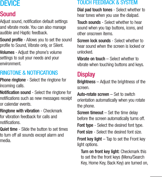 115DEVICESoundAdjust sound, notification default settings and vibrate mode. You can also manage audible and Haptic feedback.Sound profile - Allows you to set the sound profile to Sound, Vibrate only, or Silent.Volumes - Adjust the phone’s volume settings to suit your needs and your environment.RINGTONE &amp; NOTIFICATIONSPhone ringtone - Select the ringtone for incoming calls.Notification sound - Select the ringtone for notifications such as new messages receipt or calendar events.Ringtone with vibration - Checkmark for vibration feedback for calls and notifications.Quiet time - Slide the button to set times to turn off all sounds except alarm and media.TOUCH FEEDBACK &amp; SYSTEMDial pad touch tones - Select whether to hear tones when you use the dialpad.Touch sounds - Select whether to hear sound when you tap buttons, icons, and other onscreen items.Screen lock sounds - Select whether to hear sound when the screen is locked or unlocked.Vibrate on touch – Select whether to vibrate when touching buttons and keys.DisplayBrightness – Adjust the brightness of the screen.Auto-rotate screen – Set to switch orientation automatically when you rotate the phone.Screen timeout – Set the time delay before the screen automatically turns off.Font type - Select the desired font type.Font size - Select the desired font size.Front key light – Tap to set the Front key light options.Turn on front key light: Checkmark this to set the the front keys (Menu/Search Key, Home Key, Back Key) are turned on, 