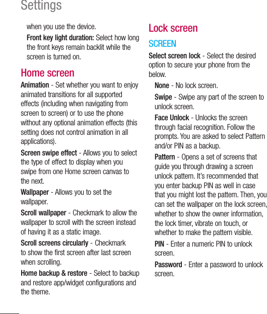 116Settingswhen you use the device.Front key light duration: Select how long the front keys remain backlit while the screen is turned on.Home screenAnimation - Set whether you want to enjoy animated transitions for all supported effects (including when navigating from screen to screen) or to use the phone without any optional animation effects (this setting does not control animation in all applications).Screen swipe effect - Allows you to select the type of effect to display when you swipe from one Home screen canvas to the next.Wallpaper - Allows you to set the wallpaper.Scroll wallpaper - Checkmark to allow the wallpaper to scroll with the screen instead of having it as a static image.Scroll screens circularly - Checkmark to show the first screen after last screen when scrolling.Home backup &amp; restore - Select to backup and restore app/widget configurations and the theme.Lock screenSCREENSelect screen lock - Select the desired option to secure your phone from the below.None - No lock screen.Swipe - Swipe any part of the screen to unlock screen.Face Unlock - Unlocks the screen through facial recognition. Follow the prompts. You are asked to select Pattern and/or PIN as a backup.Pattern - Opens a set of screens that guide you through drawing a screen unlock pattern. It’s recommended that you enter backup PIN as well in case that you might lost the pattern. Then, you can set the wallpaper on the lock screen, whether to show the owner information, the lock timer, vibrate on touch, or whether to make the pattern visible.PIN - Enter a numeric PIN to unlock screen.Password - Enter a password to unlock screen.