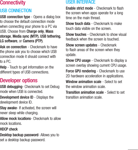 121ConnectivityUSB CONNECTIONUSB connection type - Opens a dialog box to choose the default connection mode when connecting your phone to a PC via USB. Choose from Charge only, Mass storage, Media sync (MTP), USB tethering, LG software, or Camera (PTP).Ask on connection - Checkmark to have the phone ask you to choose which USB connection mode it should connect with to a PC.Help - Touch to get information on the different types of USB connections.Developer optionsUSB debugging- Checkmark to set Debug mode when USB is connected.Development device ID - Displays the development device ID.Stay awake- If activated, the screen will never sleep while charging.Allow mock locations- Checkmark to allow mock locations.HDCP checkDesktop backup password- Allows you to set a desktop backup password.USER INTERFACEEnable strict mode - Checkmark to flash the screen when apps operate for a long time on the main thread.Show touch data - Checkmark to make touch data visible on the screen.Show touches - Checkmark to show visual feedback when the screen is touched.Show screen updates - Checkmark to flash areas of the screen when they update.Show CPU usage - Checkmark to display a screen overlay showing current CPU usage.Force GPU rendering - Checkmark to use 2D hardware acceleration in applications.Window animation scale - Select to set the window animation scale.Transition animation scale - Select to set transition animation scale.