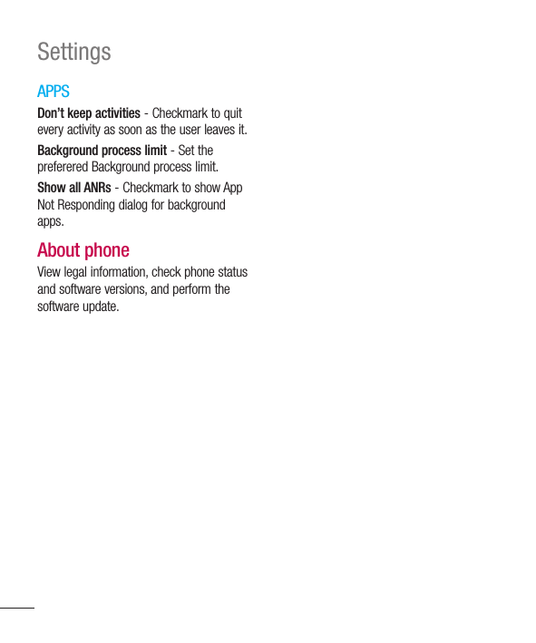 122SettingsAPPSDon’t keep activities - Checkmark to quit every activity as soon as the user leaves it.Background process limit - Set the preferered Background process limit.Show all ANRs - Checkmark to show App Not Responding dialog for background apps.About phoneView legal information, check phone status and software versions, and perform the software update.