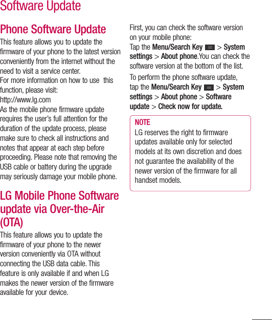 123Phone Software UpdateThis feature allows you to update the firmware of your phone to the latest version conveniently from the internet without the need to visit a service center. For more information on how to use  this function, please visit:http://www.lg.comAs the mobile phone firmware update requires the user’s full attention for the duration of the update process, please make sure to check all instructions and notes that appear at each step before proceeding. Please note that removing the USB cable or battery during the upgrade may seriously damage your mobile phone.LG Mobile Phone Software update via Over-the-Air (OTA)This feature allows you to update the firmware of your phone to the newer version conveniently via OTA without connecting the USB data cable. This feature is only available if and when LG makes the newer version of the firmware available for your device.  First, you can check the software version on your mobile phone:Tap the Menu/Search Key  &gt; System settings &gt; About phone.You can check the software version at the bottom of the list.To perform the phone software update, tap the Menu/Search Key  &gt; System settings &gt; About phone &gt; Software update &gt; Check now for update.NOTELG reserves the right to ﬁ rmware updates available only for selected models at its own discretion and does not guarantee the availability of the newer version of the ﬁ rmware for all handset models.Software Update