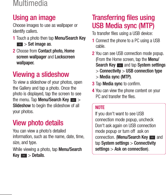 88Using an imageChoose images to use as wallpaper or identify callers.1  Touch a photo then tap Menu/Search Key  &gt; Set image as.2  Choose from Contact photo, Home screen wallpager and Lockscreen wallpaper.Viewing a slideshowTo view a slideshow of your photos, open the Gallery and tap a photo. Once the photo is displayed, tap the screen to see the menu. Tap Menu/Search Key   &gt; Slideshow to begin the slideshow of all your photos.View photo detailsYou can view a photo’s detailed information, such as the name, date, time, size, and type.While viewing a photo, tap Menu/Search Key   &gt; Details.Transferring files using USB Media sync (MTP)To transfer files using a USB device:1  Connect the phone to a PC using a USB cable.2  You can see USB connection mode popup. (From the Home screen, tap the Menu/Search Key   and tap System settings &gt; Connectivity &gt; USB connection type &gt; Media sync (MTP).3  Tap Media sync to confirm.4  You can view the phone content on your PC and transfer the files.NOTEIf you don&apos;t want to see USB connection mode popup, uncheck Don&apos;t ask again on USB connection mode popup or turn off  ask on connection. (Menu/Search Key   and tap System settings &gt; Connectivity settings &gt; Ask on connection).Multimedia