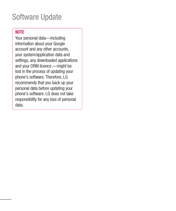 124Software UpdateNOTEYour personal data—including information about your Google account and any other accounts, your system/application data and settings, any downloaded applications and your DRM licence —might be lost in the process of updating your phone&apos;s software. Therefore, LG recommends that you back up your personal data before updating your phone&apos;s software. LG does not take responsibility for any loss of personal data.