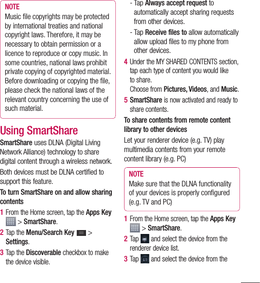 91NOTE Music ﬁ le copyrights may be protected by international treaties and national copyright laws. Therefore, it may be necessary to obtain permission or a licence to reproduce or copy music. In some countries, national laws prohibit private copying of copyrighted material. Before downloading or copying the ﬁ le, please check the national laws of the relevant country concerning the use of such material.Using SmartShareSmartShare uses DLNA (Digital Living Network Alliance) technology to share digital content through a wireless network.Both devices must be DLNA certified to support this feature. To turn SmartShare on and allow sharing contents1  From the Home screen, tap the Apps Key  &gt; SmartShare.2  Tap the Menu/Search Key   &gt; Settings.3  Tap the Discoverable checkbox to make the device visible.-  Tap Always accept request to automatically accept sharing requests from other devices.-  Tap Receive files to allow automatically allow upload files to my phone from other devices.4  Under the MY SHARED CONTENTS section, tap each type of content you would like to share.Choose from Pictures, Videos, and Music.5  SmartShare is now activated and ready to share contents.To share contents from remote content library to other devicesLet your renderer device (e.g. TV) play multimedia contents from your remote content library (e.g. PC)NOTE Make sure that the DLNA functionality of your devices is properly conﬁ gured (e.g. TV and PC)1  From the Home screen, tap the Apps Key  &gt; SmartShare.2  Tap  and select the device from the renderer device list.3  Tap  and select the device from the 