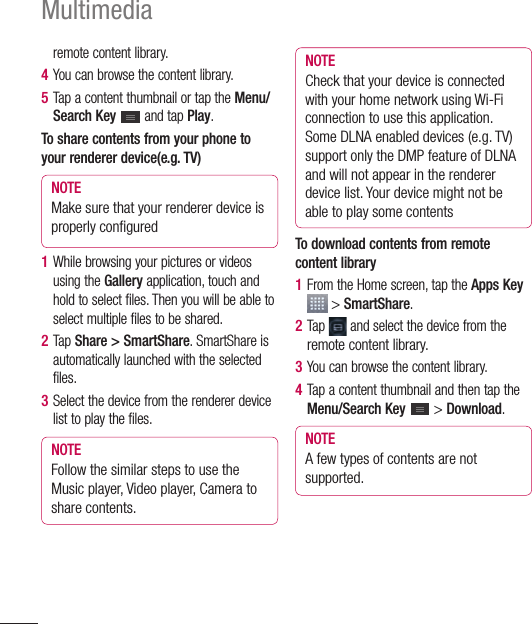 92Multimediaremote content library.4  You can browse the content library.5  Tap a content thumbnail or tap the Menu/Search Key   and tap Play.To share contents from your phone to your renderer device(e.g. TV)NOTE Make sure that your renderer device is properly conﬁ gured1  While browsing your pictures or videos using the Gallery application, touch and hold to select files. Then you will be able to select multiple files to be shared.2  Tap Share &gt; SmartShare. SmartShare is automatically launched with the selected files.3  Select the device from the renderer device list to play the files.NOTE Follow the similar steps to use the Music player, Video player, Camera to share contents.NOTE Check that your device is connected with your home network using Wi-Fi connection to use this application. Some DLNA enabled devices (e.g. TV) support only the DMP feature of DLNA and will not appear in the renderer device list. Your device might not be able to play some contentsTo download contents from remote content library1  From the Home screen, tap the Apps Key  &gt; SmartShare.2  Tap  and select the device from the remote content library.3  You can browse the content library.4  Tap a content thumbnail and then tap the Menu/Search Key   &gt; Download.NOTE A few types of contents are not supported.