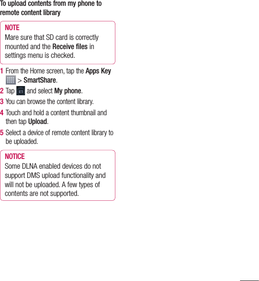 93To upload contents from my phone to remote content libraryNOTE Mare sure that SD card is correctly mounted and the Receive ﬁ les in settings menu is checked.1  From the Home screen, tap the Apps Key  &gt; SmartShare.2  Tap  and select My phone.3  You can browse the content library.4  Touch and hold a content thumbnail and then tap Upload.5  Select a device of remote content library to be uploaded.NOTICE Some DLNA enabled devices do not support DMS upload functionality and will not be uploaded. A few types of contents are not supported.