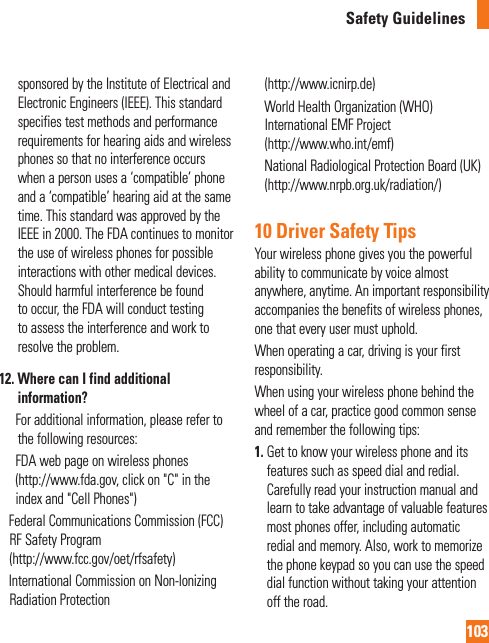103Safety Guidelinessponsored by the Institute of Electrical and Electronic Engineers (IEEE). This standard specifies test methods and performance requirements for hearing aids and wireless phones so that no interference occurs when a person uses a ‘compatible’ phone and a ‘compatible’ hearing aid at the same time. This standard was approved by the IEEE in 2000. The FDA continues to monitor the use of wireless phones for possible interactions with other medical devices. Should harmful interference be found to occur, the FDA will conduct testing to assess the interference and work to resolve the problem.12.  Where can I find additional information?        For additional information, please refer to the following resources:      FDA web page on wireless phones(http://www.fda.gov, click on &quot;C&quot; in the index and &quot;Cell Phones&quot;)     Federal Communications Commission (FCC) RF Safety Program (http://www.fcc.gov/oet/rfsafety)     International Commission on Non-lonizing Radiation Protection (http://www.icnirp.de)     World Health Organization (WHO) International EMF Project (http://www.who.int/emf)     National Radiological Protection Board (UK)(http://www.nrpb.org.uk/radiation/)10 Driver Safety TipsYour wireless phone gives you the powerful ability to communicate by voice almost anywhere, anytime. An important responsibility accompanies the benefits of wireless phones, one that every user must uphold.When operating a car, driving is your first responsibility.When using your wireless phone behind the wheel of a car, practice good common sense and remember the following tips:1.  Get to know your wireless phone and its features such as speed dial and redial. Carefully read your instruction manual and learn to take advantage of valuable features most phones offer, including automatic redial and memory. Also, work to memorize the phone keypad so you can use the speed dial function without taking your attention off the road.