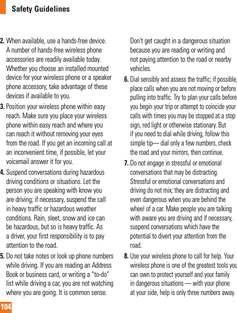 104Safety Guidelines2.  When available, use a hands-free device. A number of hands-free wireless phone accessories are readily available today. Whether you choose an installed mounted device for your wireless phone or a speaker phone accessory, take advantage of these devices if available to you.3.  Position your wireless phone within easy reach. Make sure you place your wireless phone within easy reach and where you can reach it without removing your eyes from the road. If you get an incoming call at an inconvenient time, if possible, let your voicemail answer it for you.4.  Suspend conversations during hazardous driving conditions or situations. Let the person you are speaking with know you are driving; if necessary, suspend the call in heavy traffic or hazardous weather conditions. Rain, sleet, snow and ice can be hazardous, but so is heavy traffic. As a driver, your first responsibility is to pay attention to the road.5.  Do not take notes or look up phone numbers while driving. If you are reading an Address Book or business card, or writing a “to-do” list while driving a car, you are not watching where you are going. It is common sense. Don’t get caught in a dangerous situation because you are reading or writing and not paying attention to the road or nearby vehicles.6. Dial sensibly and assess the traffic; if possible, place calls when you are not moving or before pulling into traffic. Try to plan your calls before you begin your trip or attempt to coincide your calls with times you may be stopped at a stop sign, red light or otherwise stationary. But if you need to dial while driving, follow this simple tip— dial only a few numbers, check the road and your mirrors, then continue.7. Do not engage in stressful or emotional conversations that may be distracting. Stressful or emotional conversations and driving do not mix; they are distracting and even dangerous when you are behind the wheel of a car. Make people you are talking with aware you are driving and if necessary, suspend conversations which have the potential to divert your attention from the road.8. Use your wireless phone to call for help. Your wireless phone is one of the greatest tools you can own to protect yourself and your family in dangerous situations — with your phone at your side, help is only three numbers away. 
