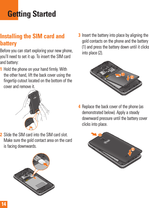 14Installing the SIM card and batteryBefore you can start exploring your new phone, you’ll need to set it up. To insert the SIM card and battery: 1Hold the phone on your hand firmly. With the other hand, lift the back cover using the fingertip cutout located on the bottom of the cover and remove it.2Slide the SIM card into the SIM card slot. Make sure the gold contact area on the card is facing downwards.3Insert the battery into place by aligning the gold contacts on the phone and the battery (1) and press the battery down until it clicks into place (2).4Replace the back cover of the phone (as demonstrated below). Apply a steady downward pressure until the battery cover clicks into place.Getting Started