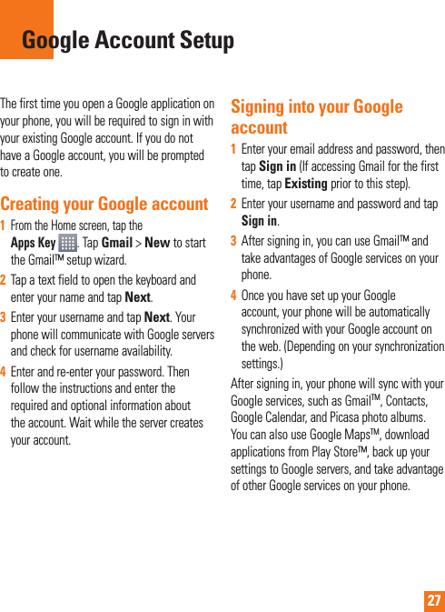 27The first time you open a Google application on your phone, you will be required to sign in with your existing Google account. If you do not have a Google account, you will be prompted to create one. Creating your Google account1 From the Home screen, tap the Apps Key  .Tap Gmail &gt; New to start the Gmail™ setup wizard.2Tap a text field to open the keyboard and enter your name and tap Next.3Enter your username and tap Next. Your phone will communicate with Google servers and check for username availability. 4Enter and re-enter your password. Then follow the instructions and enter the required and optional information about the account. Wait while the server creates your account.Signing into your Google account1Enter your email address and password, then tapSign in (If accessing Gmail for the first time, tap Existing prior to this step).2Enter your username and password and tap Sign in.3After signing in, you can use Gmail™ and take advantages of Google services on your phone. 4Once you have set up your Google account, your phone will be automatically synchronized with your Google account on the web. (Depending on your synchronization  settings.)After signing in, your phone will sync with your Google services, such as GmailTM, Contacts, Google Calendar, and Picasa photo albums.  You can also use Google MapsTM, download applications from Play Store™, back up your settings to Google servers, and take advantage of other Google services on your phone. Google Account Setup