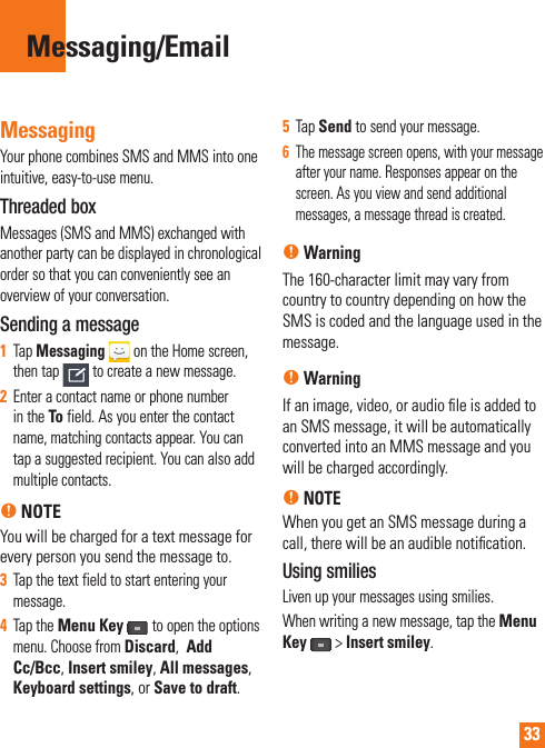 33MessagingYour phone combines SMS and MMS into one intuitive, easy-to-use menu.Threaded box Messages (SMS and MMS) exchanged with another party can be displayed in chronological order so that you can conveniently see an overview of your conversation.Sending a message1Tap Messaging  on the Home screen, then tap to create a new message.2Enter a contact name or phone number in the To field. As you enter the contact name, matching contacts appear. You can tap a suggested recipient. You can also add multiple contacts.n NOTEYou will be charged for a text message for every person you send the message to.3Tap the text field to start entering your message.4Tap the Menu Keyto open the options menu. Choose from Discard, Add Cc/Bcc, Insert smiley, All messages,Keyboard settings, or Save to draft.5Tap Send to send your message.6The message screen opens, with your message after your name. Responses appear on the screen. As you view and send additional messages, a message thread is created.nWarningThe 160-character limit may vary from country to country depending on how the SMS is coded and the language used in the message.nWarningIf an image, video, or audio ﬁ le is added to an SMS message, it will be automatically converted into an MMS message and you will be charged accordingly.nNOTEWhen you get an SMS message during a call, there will be an audible notiﬁ cation.Using smiliesLiven up your messages using smilies.When writing a new message, tap the Menu Key&gt;Insert smiley.Messaging/Email