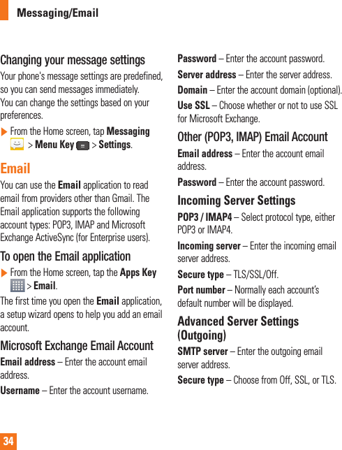 34Changing your message settingsYour phone&apos;s message settings are predefined, so you can send messages immediately. You can change the settings based on your preferences.]  From the Home screen, tap Messaging &gt;Menu Key &gt;Settings.EmailYou can use the Email application to read email from providers other than Gmail. The Email application supports the following account types: POP3, IMAP and Microsoft Exchange ActiveSync (for Enterprise users).To open the Email application]  From the Home screen, tap the Apps Key &gt; Email.The first time you open the Email application, a setup wizard opens to help you add an email account. Microsoft Exchange Email Account Email address – Enter the account email address.Username – Enter the account username.Password – Enter the account password.Server address – Enter the server address.Domain – Enter the account domain (optional).Use SSL – Choose whether or not to use SSL for Microsoft Exchange. Other (POP3, IMAP) Email Account Email address – Enter the account email  address.Password – Enter the account password. Incoming Server SettingsPOP3 / IMAP4 – Select protocol type, either POP3 or IMAP4.Incoming server – Enter the incoming email server address.Secure type – TLS/SSL/Off.Port number – Normally each account’s default number will be displayed.Advanced Server Settings (Outgoing)SMTP server – Enter the outgoing email server address.Secure type – Choose from Off, SSL, or TLS.Messaging/Email