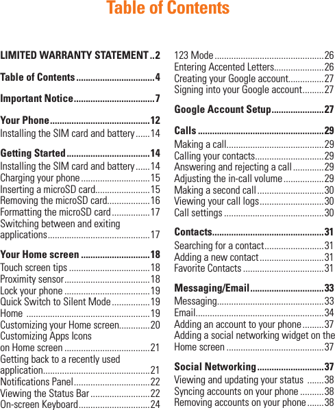 Table of ContentsLIMITED WARRANTY STATEMENT ..2Table of Contents .................................4Important Notice ..................................7Your Phone ..........................................12Installing the SIM card and battery ......14Getting Started ...................................14Installing the SIM card and battery ......14Charging your phone .............................15Inserting a microSD card.......................15Removing the microSD card..................16Formatting the microSD card ................17Switching between and exiting applications ........................................... 17Your Home screen .............................18Touch screen tips ..................................18Proximity sensor ....................................18 Lock your phone ....................................19Quick Switch to Silent Mode ................19Home  ....................................................19Customizing your Home screen.............20Customizing Apps Icons on Home screen ....................................21Getting back to a recently used application.............................................21Notiﬁ cations Panel ................................22Viewing the Status Bar .........................22On-screen Keyboard ..............................24123 Mode ..............................................26Entering Accented Letters.....................26Creating your Google account...............27Signing into your Google account .........27Google Account Setup ......................27Calls .....................................................29Making a call.........................................29Calling your contacts.............................29Answering and rejecting a call .............29Adjusting the in-call volume .................29 Making a second call ............................30Viewing your call logs ...........................30Call settings ..........................................30Contacts...............................................31Searching for a contact .........................31Adding a new contact ...........................31Favorite Contacts ..................................31 Messaging/Email ............................... 33Messaging.............................................33 Email......................................................34Adding an account to your phone .........37Adding a social networking widget on the Home screen .........................................37Social Networking ............................37Viewing and updating your status  .......38Syncing accounts on your phone ..........38Removing accounts on your phone .......38