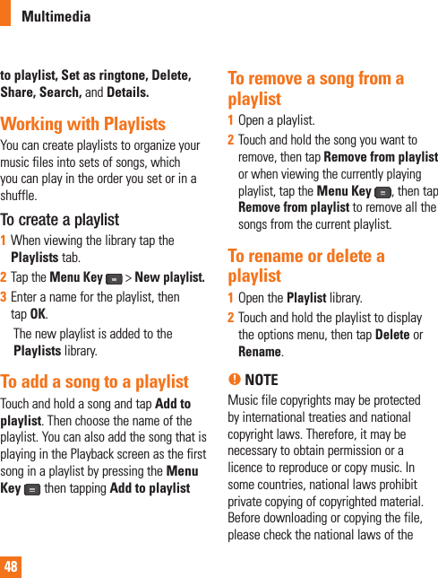 48to playlist, Set as ringtone, Delete, Share, Search, and Details.Working with PlaylistsYou can create playlists to organize your music files into sets of songs, which you can play in the order you set or in a shuffle.To create a playlist1When viewing the library tap the Playlists tab.2Tap the Menu Key &gt; New playlist.3Enter a name for the playlist, then tapOK.     The new playlist is added to the Playlists library. To add a song to a playlistTouch and hold a song and tap Add to playlist. Then choose the name of the playlist. You can also add the song that is playing in the Playback screen as the first song in a playlist by pressing the Menu Key  then tapping Add to playlistTo remove a song from a playlist1Open a playlist.2Touch and hold the song you want to remove, then tap Remove from playlist or when viewing the currently playing playlist, tap the Menu Key, then tap Remove from playlist to remove all the songs from the current playlist.To rename or delete a playlist1Open the Playlist library.2Touch and hold the playlist to display the options menu, then tap Delete or Rename.n NOTE Music file copyrights may be protected by international treaties and national copyright laws. Therefore, it may be necessary to obtain permission or a licence to reproduce or copy music. In some countries, national laws prohibit private copying of copyrighted material. Before downloading or copying the file, please check the national laws of the Multimedia