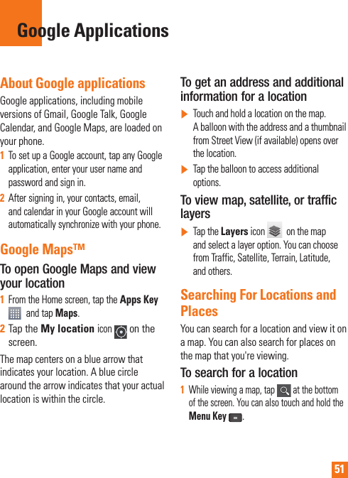 51About Google applicationsGoogle applications, including mobile versions of Gmail, Google Talk, Google Calendar, and Google Maps, are loaded on your phone.1To set up a Google account, tap any Google application, enter your user name and password and sign in.2After signing in, your contacts, email, and calendar in your Google account will automatically synchronize with your phone.Google Maps™To open Google Maps and view your location1From the Home screen, tap the Apps Key and tap Maps.2Tap the My locationicon on the screen.The map centers on a blue arrow that indicates your location. A blue circle around the arrow indicates that your actual location is within the circle.To get an address and additional information for a location]Touch and hold a location on the map. A balloon with the address and a thumbnail from Street View (if available) opens over the location.]Tap the balloon to access additional options.To view map, satellite, or traffic layers]Tap the Layers icon    on the map and select a layer option. You can choose from Traffic, Satellite, Terrain, Latitude, and others.Searching For Locations and PlacesYou can search for a location and view it on a map. You can also search for places on the map that you&apos;re viewing.To search for a location1While viewing a map, tap   at the bottom of the screen. You can also touch and hold the Menu Key.Google Applications