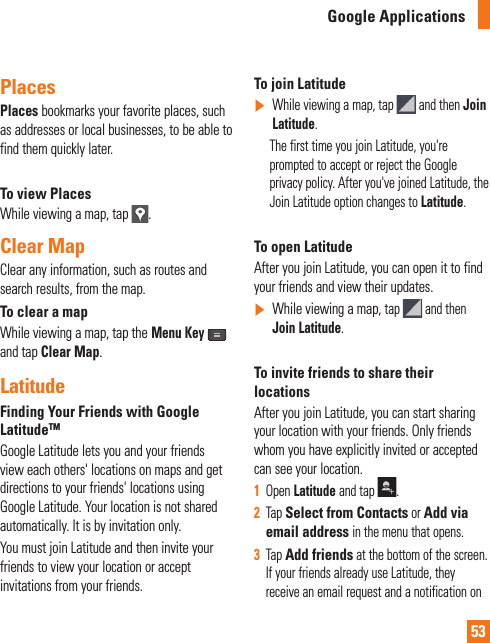 53Places Places bookmarks your favorite places, such as addresses or local businesses, to be able to find them quickly later.To view PlacesWhile viewing a map, tap  .Clear MapClear any information, such as routes and search results, from the map.To clear a mapWhile viewing a map, tap theMenu Keyand tap Clear Map.LatitudeFinding Your Friends with Google LatitudeTMGoogle Latitude lets you and your friends view each others&apos; locations on maps and get directions to your friends&apos; locations using Google Latitude. Your location is not shared automatically. It is by invitation only.You must join Latitude and then invite your friends to view your location or accept invitations from your friends.To join Latitude]While viewing a map, tap   and then Join Latitude.      The first time you join Latitude, you&apos;re prompted to accept or reject the Google privacy policy. After you&apos;ve joined Latitude, the Join Latitude option changes to Latitude.To open LatitudeAfter you join Latitude, you can open it to find your friends and view their updates.]While viewing a map, tap  and then Join Latitude.To invite friends to share their locationsAfter you join Latitude, you can start sharing your location with your friends. Only friends whom you have explicitly invited or accepted can see your location.1Open Latitude and tap  .2Tap Select from Contacts or Add via email address in the menu that opens. 3Tap Add friends at the bottom of the screen. If your friends already use Latitude, they receive an email request and a notification on Google Applications