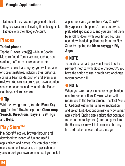 54Google ApplicationsLatitude. If they have not yet joined Latitude, they receive an email inviting them to sign in to Latitude with their Google Account.PlacesTo ﬁ nd placesTap the Places icon   while in Google Maps to find different venues, such as gas stations, coffee, bars, restaurants, etc.Once you select a category, you will see a list of closest matches, including their distance, compass bearing, description and even user reviews. You can customize your own location search categories, and even add the Places icon to your Home screen.nTipWhile viewing a map, tap the Menu Key for the following options: Clear map,Search, Directions, Layers,Settingsand Help.Play Store™Play Store™ lets you browse through and download thousands of fun and useful applications and games. You can check other users&apos; comment regarding an application or you can post your own comments. If you install applications and games from Play Store™, they appear in the phone&apos;s menu below the preloaded applications, and you can find them by scrolling down with your finger. You can open downloaded applications from the Play Store by tapping theMenu Key &gt; My Apps.n NOTETo purchase a paid app, you’ll need to set up a payment method with Google Checkout™. You have the option to use a credit card or charge to your carrier bill.n NOTEWhen you want to exit a game or application, use the Home or Back Key , which will return you to the Home screen. Or select Menu (or Options) within the game or application and select Exit. (Exit option may vary by game/application). Ending applications that continue to run in the background (after going back to the Home screen) will help conserve battery life and reduce unwanted data usage.