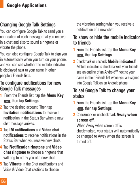 56Google ApplicationsChanging Google Talk SettingsYou can configure Google Talk to send you a notification of each message that you receive in a chat and also to sound a ringtone or vibrate the phone.You can also configure Google Talk to sign you in automatically when you turn on your phone, and you can set whether the mobile indicator is displayed next to your name in other people&apos;s Friends lists.To configure notifications for new Google Talk messages1 From the Friends list, tap the Menu Key, then tap Settings.2Tap the desired account. Then tap Invitation notifications to receive a notification in the Status Bar when a new chat message arrives.3Tap IM notifications and Video chat notifications to receive notifications in the Status Bar when you receive new chats.4Tap Notification ringtone and Video chat ringtone to choose a ringtone that will ring to notify you of a new chat.5Tap Vibrate in the Chat notifications and Voice &amp; Video Chat sections to choose the vibration setting when you receive a notification of a new chat.To show or hide the mobile indicator to friends1From the Friends list, tap the Menu Key,then tap Settings.2Checkmark or uncheck Mobile indicator.If Mobile indicator is checkmarked, your friends see an outline of an AndroidTM next to your name in their Friends list when you are signed into Google Talk on an Android phone.To set Google Talk to change your status1From the Friends list, tap the Menu Key, then tap Settings.2Checkmark or uncheckmark Away when screen off.When Away when screen off is checkmarked, your status will automatically be changed to Away when the screen is turned off.