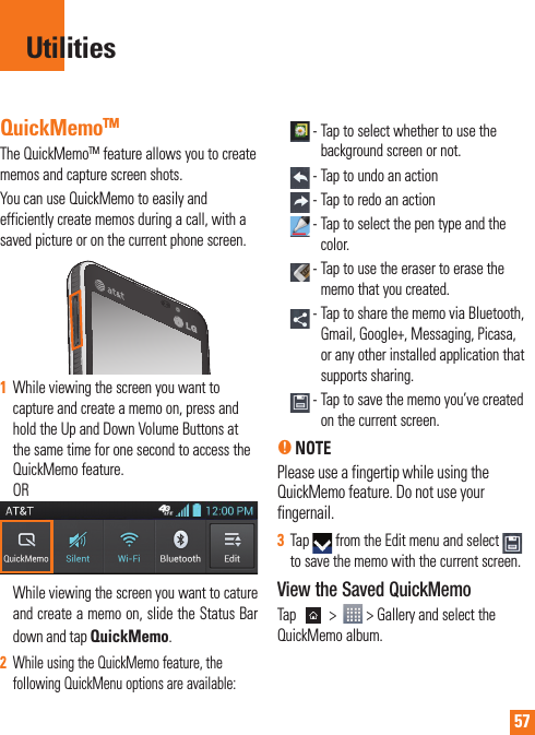 57QuickMemoTMThe QuickMemoTM feature allows you to create memos and capture screen shots.You can use QuickMemo to easily and efficiently create memos during a call, with a saved picture or on the current phone screen.1While viewing the screen you want to capture and create a memo on, press and hold the Up and Down Volume Buttons at the same time for one second to access the QuickMemo feature. OR While viewing the screen you want to cature and create a memo on, slide the Status Bar down and tap QuickMemo.2While using the QuickMemo feature, the following QuickMenu options are available: -  Tap to select whether to use the background screen or not. - Tap to undo an action - Tap to redo an action -  Tap to select the pen type and the color. -  Tap to use the eraser to erase the memo that you created. -     Tap to share the memo via Bluetooth, Gmail, Google+, Messaging, Picasa, or any other installed application that supports sharing. -  Tap to save the memo you’ve created on the current screen.n NOTE Please use a fingertip while using the QuickMemo feature. Do not use your fingernail.3Tap   from the Edit menu and select to save the memo with the current screen.View the Saved QuickMemoTap   &gt;    &gt; Gallery and select the QuickMemo album.Utilities