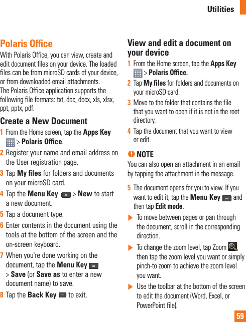 59Polaris OfficeWith Polaris Office, you can view, create and edit document files on your device. The loaded files can be from microSD cards of your device, or from downloaded email attachments. The Polaris Office application supports the following file formats: txt, doc, docx, xls, xlsx, ppt, pptx, pdf.Create a New Document1From the Home screen, tap the Apps Key &gt;Polaris Office.2Register your name and email address on the User registration page.3Tap My ﬁ les for folders and documents on your microSD card.4Tap the Menu Key  &gt;New to start a new document.5Tap a document type.6Enter contents in the document using the tools at the bottom of the screen and the on-screen keyboard.7When you&apos;re done working on the document, tap the Menu Key&gt;Save (or Save as to enter a new document name) to save.8Tap the Back Key   to exit.View and edit a document on your device1From the Home screen, tap the Apps Key &gt; Polaris Office.2Tap My files for folders and documents on your microSD card.3Move to the folder that contains the file that you want to open if it is not in the root directory. 4Tap the document that you want to view or edit.n NOTEYou can also open an attachment in an email by tapping the attachment in the message.5The document opens for you to view. If you want to edit it, tap the Menu Key and then tap Edit mode.]To move between pages or pan through the document, scroll in the corresponding direction.]To change the zoom level, tap Zoom  ,then tap the zoom level you want or simply pinch-to zoom to achieve the zoom level you want.]Use the toolbar at the bottom of the screen to edit the document (Word, Excel, or PowerPoint file).Utilities