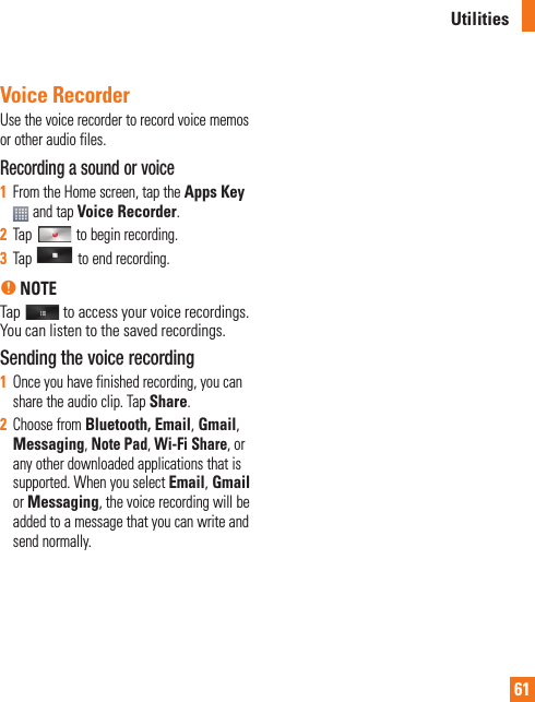 61Voice RecorderUse the voice recorder to record voice memos or other audio files.Recording a sound or voice1From the Home screen, tap the Apps Key and tap Voice Recorder.2Tap   to begin recording.3Tap   to end recording.n NOTE Tap  to access your voice recordings. You can listen to the saved recordings.Sending the voice recording1Once you have finished recording, you can share the audio clip. Tap Share.2Choose from Bluetooth, Email, Gmail,Messaging,Note Pad, Wi-Fi Share, or any other downloaded applications that is supported. When you select Email, Gmail orMessaging, the voice recording will be added to a message that you can write and send normally.Utilities