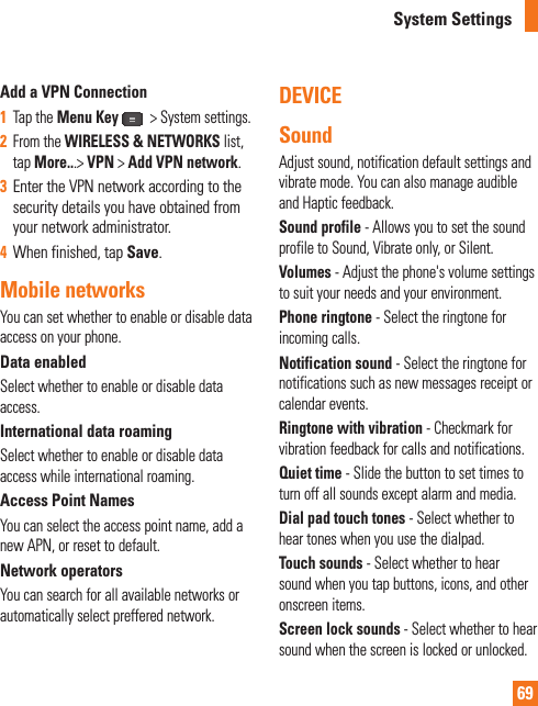 69Add a VPN Connection1Tap the Menu Key   &gt; System settings.2From the WIRELESS &amp; NETWORKS list, tap More...&gt; VPN &gt; Add VPN network.3Enter the VPN network according to the security details you have obtained from your network administrator. 4When finished, tap Save.Mobile networksYou can set whether to enable or disable data access on your phone. Data enabledSelect whether to enable or disable data access.International data roamingSelect whether to enable or disable data access while international roaming.Access Point NamesYou can select the access point name, add a new APN, or reset to default.Network operatorsYou can search for all available networks or automatically select preffered network.DEVICESoundAdjust sound, notification default settings and vibrate mode. You can also manage audible and Haptic feedback.Sound profile - Allows you to set the sound profile to Sound, Vibrate only, or Silent.Volumes - Adjust the phone&apos;s volume settings to suit your needs and your environment.Phone ringtone - Select the ringtone for incoming calls.Notification sound - Select the ringtone for notifications such as new messages receipt or calendar events.Ringtone with vibration - Checkmark for vibration feedback for calls and notifications.Quiet time - Slide the button to set times to turn off all sounds except alarm and media.Dial pad touch tones - Select whether to hear tones when you use the dialpad.Touch sounds - Select whether to hear sound when you tap buttons, icons, and other onscreen items.Screen lock sounds - Select whether to hear sound when the screen is locked or unlocked.System Settings