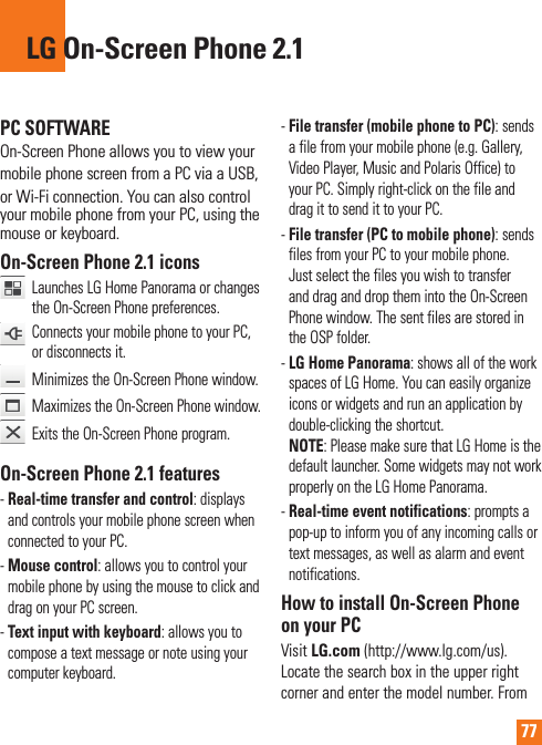77PC SOFTWAREOn-Screen Phone allows you to view yourmobile phone screen from a PC via a USB,or Wi-Fi connection. You can also control your mobile phone from your PC, using the mouse or keyboard.On-Screen Phone 2.1 icons   Launches LG Home Panorama or changes the On-Screen Phone preferences.    Connects your mobile phone to your PC, or disconnects it.  Minimizes the On-Screen Phone window.   Maximizes the On-Screen Phone window.   Exits the On-Screen Phone program.On-Screen Phone 2.1 features-Real-time transfer and control: displays and controls your mobile phone screen when connected to your PC.-Mouse control: allows you to control your mobile phone by using the mouse to click and drag on your PC screen.-Text input with keyboard: allows you to compose a text message or note using your computer keyboard.-File transfer (mobile phone to PC): sends a file from your mobile phone (e.g. Gallery, Video Player, Music and Polaris Office) to your PC. Simply right-click on the file and drag it to send it to your PC.-File transfer (PC to mobile phone): sends files from your PC to your mobile phone. Just select the files you wish to transfer and drag and drop them into the On-Screen Phone window. The sent files are stored in the OSP folder.-LG Home Panorama: shows all of the work spaces of LG Home. You can easily organize icons or widgets and run an application by double-clicking the shortcut.NOTE: Please make sure that LG Home is the default launcher. Some widgets may not work properly on the LG Home Panorama.-Real-time event notifications: prompts a pop-up to inform you of any incoming calls or text messages, as well as alarm and event notifications.How to install On-Screen Phone on your PCVisit LG.com (http://www.lg.com/us).  Locate the search box in the upper right corner and enter the model number. From LG On-Screen Phone 2.1