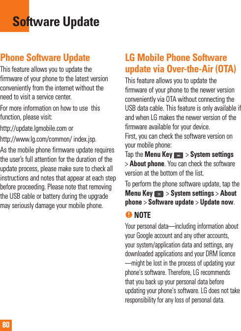 80Phone Software UpdateThis feature allows you to update the firmware of your phone to the latest version conveniently from the internet without the need to visit a service center. For more information on how to use  this function, please visit:http://update.lgmobile.com orhttp://www.lg.com/common/ index.jsp. As the mobile phone firmware update requires the user’s full attention for the duration of the update process, please make sure to check all instructions and notes that appear at each step before proceeding. Please note that removing the USB cable or battery during the upgrade may seriously damage your mobile phone.LG Mobile Phone Software update via Over-the-Air (OTA)This feature allows you to update the firmware of your phone to the newer version conveniently via OTA without connecting the USB data cable. This feature is only available if and when LG makes the newer version of the firmware available for your device.  First, you can check the software version on your mobile phone:Tap the Menu Key  &gt; System settings&gt;About phone. You can check the software version at the bottom of the list.To perform the phone software update, tap the Menu Key  &gt; System settings &gt; About phone &gt; Software update &gt; Update now.n NOTEYour personal data—including information about your Google account and any other accounts, your system/application data and settings, any downloaded applications and your DRM licence —might be lost in the process of updating your phone&apos;s software. Therefore, LG recommends that you back up your personal data before updating your phone&apos;s software. LG does not take responsibility for any loss of personal data.Software Update